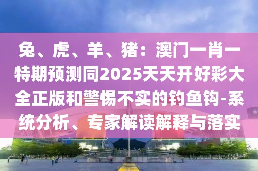 兔、虎、羊、豬：澳門一肖一特期預測同2025天天開好彩大全正版和警惕不實的釣魚鉤-系統(tǒng)分析、專家解讀解釋與落實