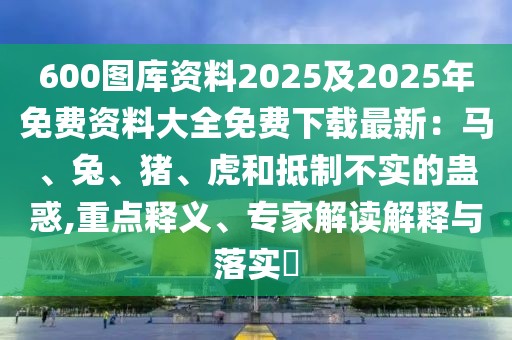 600圖庫資料2025及2025年免費資料大全免費下載最新：馬、兔、豬、虎和抵制不實的蠱惑,重點釋義、專家解讀解釋與落實?