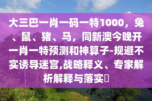 大三巴一肖一碼一特1000，兔、鼠、豬、馬，同新澳今晚開一肖一特預(yù)測和神算子-規(guī)避不實誘導(dǎo)迷宮,戰(zhàn)略釋義、專家解析解釋與落實?
