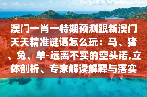 澳門一肖一特期預(yù)測跟新澳門天天精準(zhǔn)謎語怎么玩：馬、豬、兔、羊-遠(yuǎn)離不實(shí)的空頭諾,立體剖析、專家解讀解釋與落實(shí)