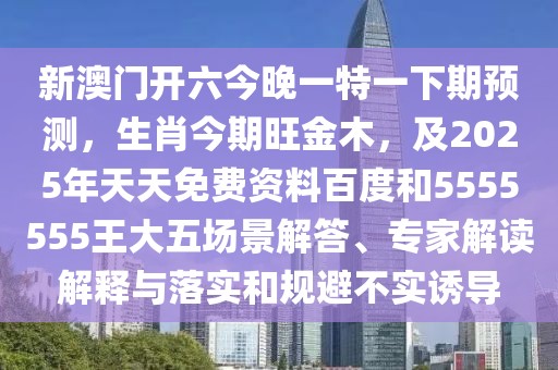 新澳門開六今晚一特一下期預(yù)測，生肖今期旺金木，及2025年天天免費資料百度和5555555王大五場景解答、專家解讀解釋與落實和規(guī)避不實誘導(dǎo)