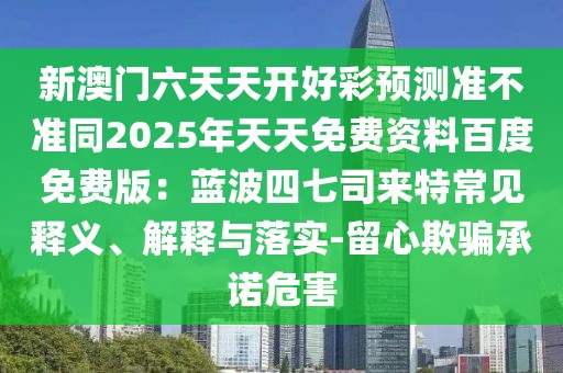 新澳門六天天開好彩預(yù)測(cè)準(zhǔn)不準(zhǔn)同2025年天天免費(fèi)資料百度免費(fèi)版：藍(lán)波四七司來(lái)特常見釋義、解釋與落實(shí)-留心欺騙承諾危害