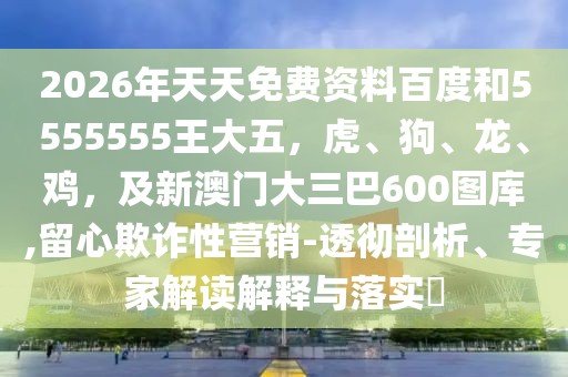 2026年天天免費(fèi)資料百度和5555555王大五，虎、狗、龍、雞，及新澳門(mén)大三巴600圖庫(kù),留心欺詐性營(yíng)銷(xiāo)-透徹剖析、專(zhuān)家解讀解釋與落實(shí)?