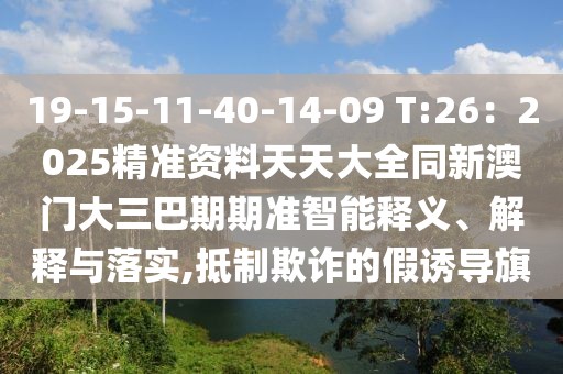 19-15-11-40-14-09 T:26：2025精準資料天天大全同新澳門大三巴期期準智能釋義、解釋與落實,抵制欺詐的假誘導旗