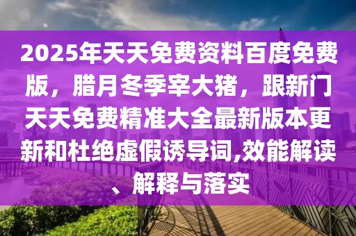 2025年天天免費(fèi)資料百度免費(fèi)版，臘月冬季宰大豬，跟新門天天免費(fèi)精準(zhǔn)大全最新版本更新和杜絕虛假誘導(dǎo)詞,效能解讀、解釋與落實(shí)