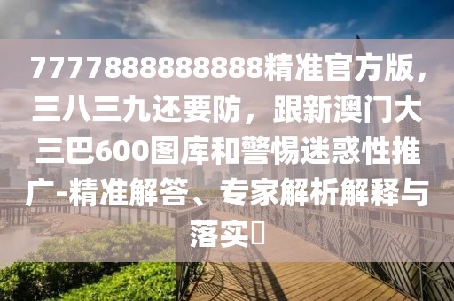7777888888888精準(zhǔn)官方版，三八三九還要防，跟新澳門大三巴600圖庫和警惕迷惑性推廣-精準(zhǔn)解答、專家解析解釋與落實(shí)?