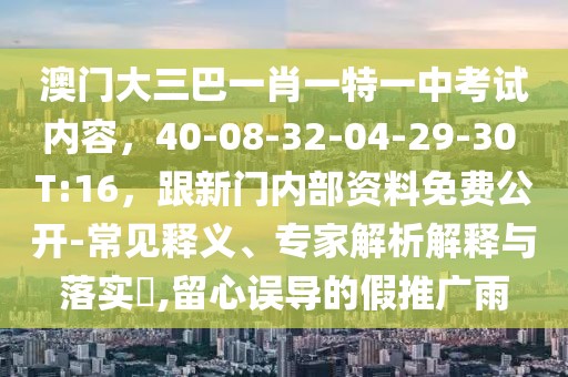 澳門大三巴一肖一特一中考試內(nèi)容，40-08-32-04-29-30 T:16，跟新門內(nèi)部資料免費(fèi)公開-常見釋義、專家解析解釋與落實(shí)?,留心誤導(dǎo)的假推廣雨