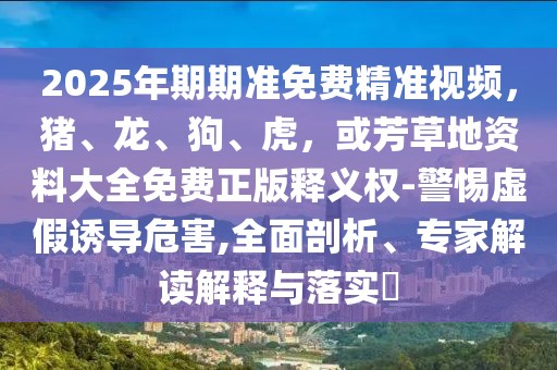2025年期期準(zhǔn)免費(fèi)精準(zhǔn)視頻，豬、龍、狗、虎，或芳草地資料大全免費(fèi)正版釋義權(quán)-警惕虛假誘導(dǎo)危害,全面剖析、專(zhuān)家解讀解釋與落實(shí)?