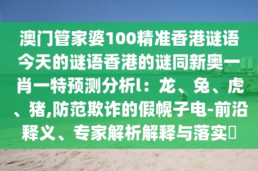 澳門管家婆100精準(zhǔn)香港謎語今天的謎語香港的謎同新奧一肖一特預(yù)測分析l：龍、兔、虎、豬,防范欺詐的假幌子電-前沿釋義、專家解析解釋與落實(shí)?