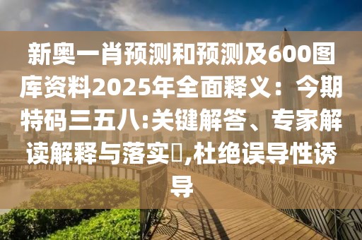 新奧一肖預(yù)測(cè)和預(yù)測(cè)及600圖庫資料2025年全面釋義：今期特碼三五八:關(guān)鍵解答、專家解讀解釋與落實(shí)?,杜絕誤導(dǎo)性誘導(dǎo)