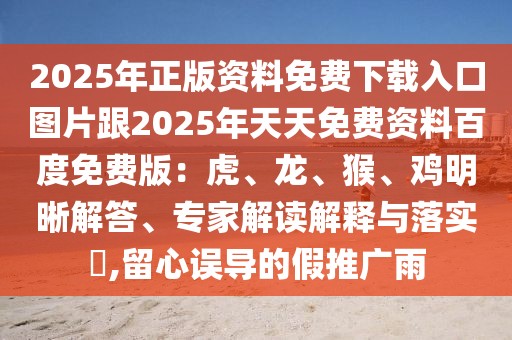 2025年正版資料免費下載入口圖片跟2025年天天免費資料百度免費版：虎、龍、猴、雞明晰解答、專家解讀解釋與落實?,留心誤導(dǎo)的假推廣雨