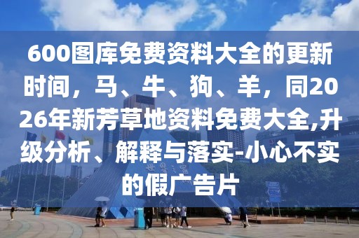 600圖庫免費資料大全的更新時間，馬、牛、狗、羊，同2026年新芳草地資料免費大全,升級分析、解釋與落實-小心不實的假廣告片