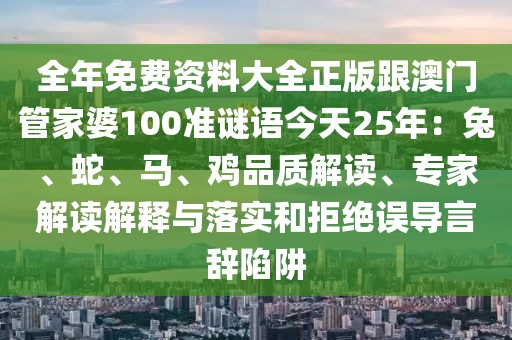 全年免費(fèi)資料大全正版跟澳門管家婆100準(zhǔn)謎語(yǔ)今天25年：兔、蛇、馬、雞品質(zhì)解讀、專家解讀解釋與落實(shí)和拒絕誤導(dǎo)言辭陷阱