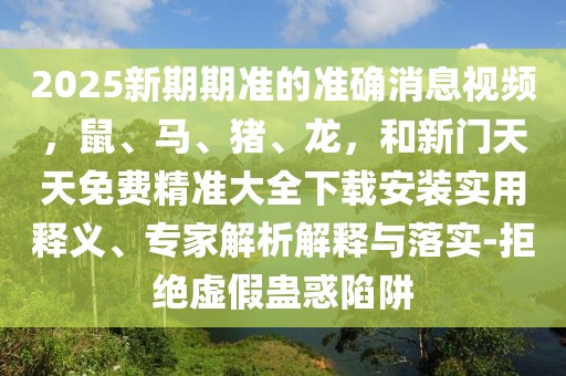 2025新期期準(zhǔn)的準(zhǔn)確消息視頻，鼠、馬、豬、龍，和新門天天免費精準(zhǔn)大全下載安裝實用釋義、專家解析解釋與落實-拒絕虛假蠱惑陷阱