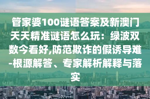 管家婆100謎語答案及新澳門天天精準謎語怎么玩：綠波雙數(shù)今看好,防范欺詐的假誘導(dǎo)難-根源解答、專家解析解釋與落實