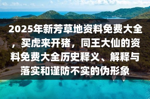 2025年新芳草地資料免費(fèi)大全，買(mǎi)虎來(lái)開(kāi)豬，同王大仙的資料免費(fèi)大全歷史釋義、解釋與落實(shí)和謹(jǐn)防不實(shí)的偽形象