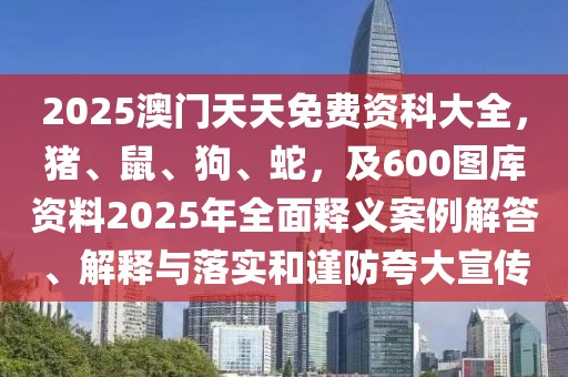 2025澳門天天免費資科大全，豬、鼠、狗、蛇，及600圖庫資料2025年全面釋義案例解答、解釋與落實和謹防夸大宣傳