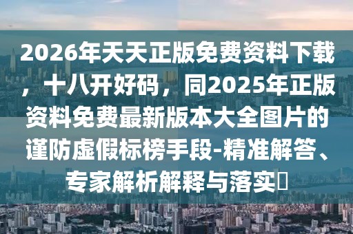 2026年天天正版免費(fèi)資料下載，十八開(kāi)好碼，同2025年正版資料免費(fèi)最新版本大全圖片的謹(jǐn)防虛假標(biāo)榜手段-精準(zhǔn)解答、專家解析解釋與落實(shí)?