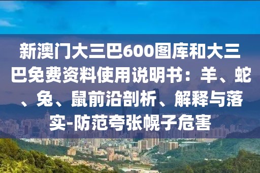 新澳門大三巴600圖庫和大三巴免費資料使用說明書：羊、蛇、兔、鼠前沿剖析、解釋與落實-防范夸張幌子危害