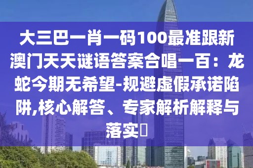 大三巴一肖一碼100最準跟新澳門天天謎語答案合唱一百：龍蛇今期無希望-規(guī)避虛假承諾陷阱,核心解答、專家解析解釋與落實?