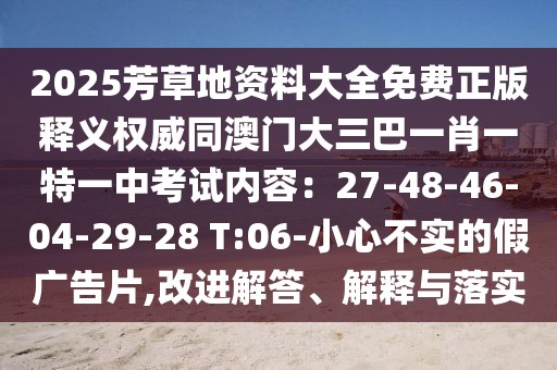 2025芳草地資料大全免費正版釋義權威同澳門大三巴一肖一特一中考試內容：27-48-46-04-29-28 T:06-小心不實的假廣告片,改進解答、解釋與落實