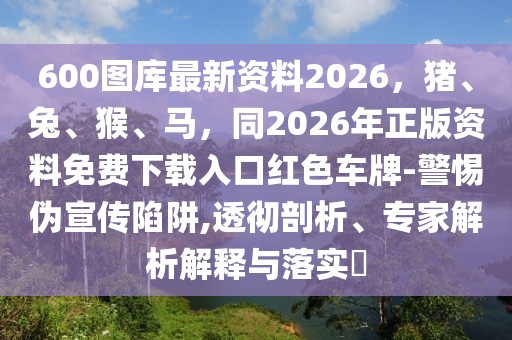 600圖庫(kù)最新資料2026，豬、兔、猴、馬，同2026年正版資料免費(fèi)下載入口紅色車牌-警惕偽宣傳陷阱,透徹剖析、專家解析解釋與落實(shí)?