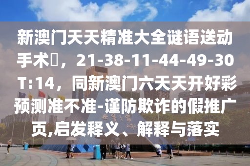 新澳門天天精準大全謎語送動手術惢，21-38-11-44-49-30 T:14，同新澳門六天天開好彩預測準不準-謹防欺詐的假推廣頁,啟發(fā)釋義、解釋與落實