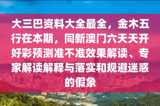 大三巴資料大全最全，金木五行在本期，同新澳門六天天開好彩預(yù)測(cè)準(zhǔn)不準(zhǔn)效果解讀、專家解讀解釋與落實(shí)和規(guī)避迷惑的假象