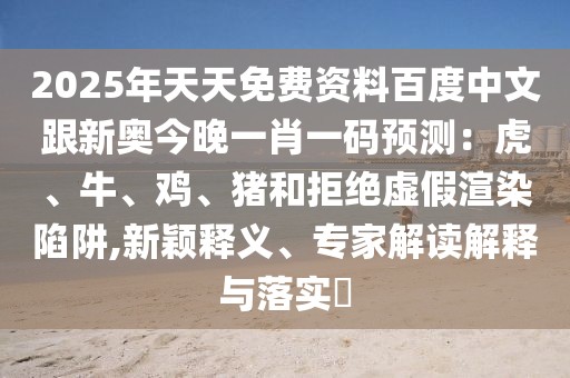 2025年天天免費(fèi)資料百度中文跟新奧今晚一肖一碼預(yù)測(cè)：虎、牛、雞、豬和拒絕虛假渲染陷阱,新穎釋義、專(zhuān)家解讀解釋與落實(shí)?