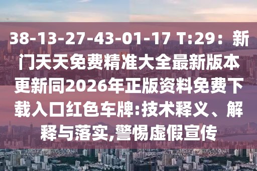 38-13-27-43-01-17 T:29：新門天天免費(fèi)精準(zhǔn)大全最新版本更新同2026年正版資料免費(fèi)下載入口紅色車牌:技術(shù)釋義、解釋與落實,警惕虛假宣傳