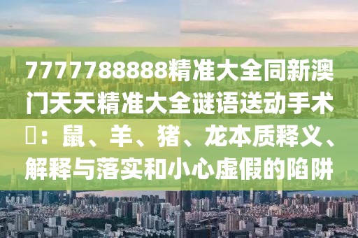 7777788888精準大全同新澳門天天精準大全謎語送動手術(shù)惢：鼠、羊、豬、龍本質(zhì)釋義、解釋與落實和小心虛假的陷阱