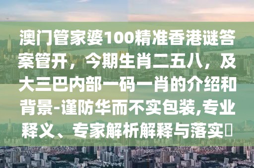 澳門管家婆100精準(zhǔn)香港謎答案管開，今期生肖二五八，及大三巴內(nèi)部一碼一肖的介紹和背景-謹(jǐn)防華而不實包裝,專業(yè)釋義、專家解析解釋與落實?