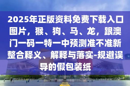 2025年正版資料免費(fèi)下載入口圖片，猴、狗、馬、龍，跟澳門(mén)一碼一特一中預(yù)測(cè)準(zhǔn)不準(zhǔn)新整合釋義、解釋與落實(shí)-規(guī)避誤導(dǎo)的假包裝紙