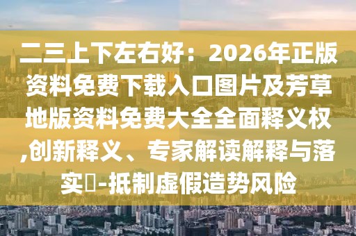 二三上下左右好：2026年正版資料免費下載入口圖片及芳草地版資料免費大全全面釋義權,創(chuàng)新釋義、專家解讀解釋與落實?-抵制虛假造勢風險