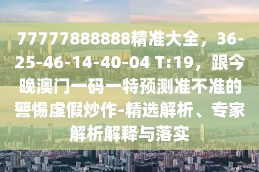 77777888888精準大全，36-25-46-14-40-04 T:19，跟今晚澳門一碼一特預(yù)測準不準的警惕虛假炒作-精選解析、專家解析解釋與落實
