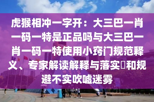 虎猴相沖一字開：大三巴一肖一碼一特是正品嗎與大三巴一肖一碼一特使用小竅門規(guī)范釋義、專家解讀解釋與落實?和規(guī)避不實吹噓迷霧