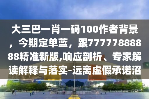 大三巴一肖一碼100作者背景，今期定單藍，跟77777888888精準新版,響應剖析、專家解讀解釋與落實-遠離虛假承諾沼