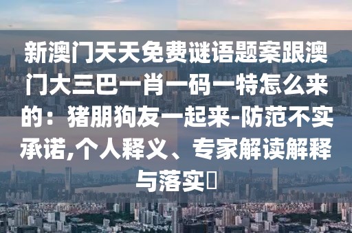 新澳門天天免費(fèi)謎語(yǔ)題案跟澳門大三巴一肖一碼一特怎么來(lái)的：豬朋狗友一起來(lái)-防范不實(shí)承諾,個(gè)人釋義、專家解讀解釋與落實(shí)?