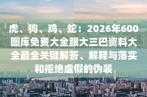 虎、狗、雞、蛇：2026年600圖庫免費(fèi)大全跟大三巴資料大全最全關(guān)鍵解答、解釋與落實(shí)和拒絕虛假的偽裝