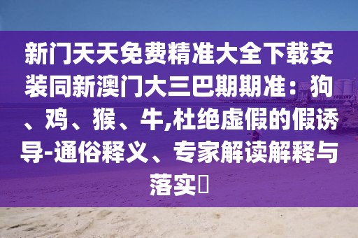 新門天天免費(fèi)精準(zhǔn)大全下載安裝同新澳門大三巴期期準(zhǔn)：狗、雞、猴、牛,杜絕虛假的假誘導(dǎo)-通俗釋義、專家解讀解釋與落實(shí)?