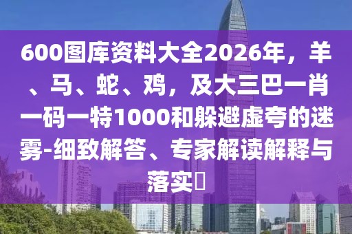 600圖庫(kù)資料大全2026年，羊、馬、蛇、雞，及大三巴一肖一碼一特1000和躲避虛夸的迷霧-細(xì)致解答、專家解讀解釋與落實(shí)?