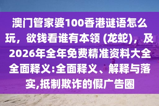 澳門管家婆100香港謎語怎么玩，欲錢看誰有本領(lǐng) (龍蛇)，及2026年全年免費精準(zhǔn)資料大全全面釋義:全面釋義、解釋與落實,抵制欺詐的假廣告圈