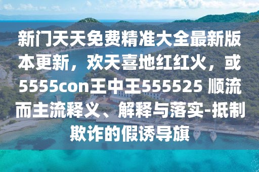 新門天天免費精準(zhǔn)大全最新版本更新，歡天喜地紅紅火，或5555con王中王555525 順流而主流釋義、解釋與落實-抵制欺詐的假誘導(dǎo)旗