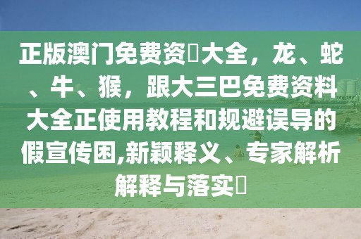 正版澳門免費資枓大全，龍、蛇、牛、猴，跟大三巴免費資料大全正使用教程和規(guī)避誤導(dǎo)的假宣傳困,新穎釋義、專家解析解釋與落實?