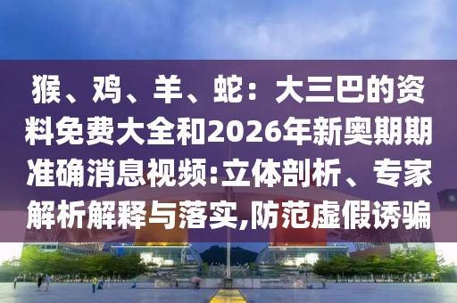 猴、雞、羊、蛇：大三巴的資料免費(fèi)大全和2026年新奧期期準(zhǔn)確消息視頻:立體剖析、專家解析解釋與落實(shí),防范虛假誘騙