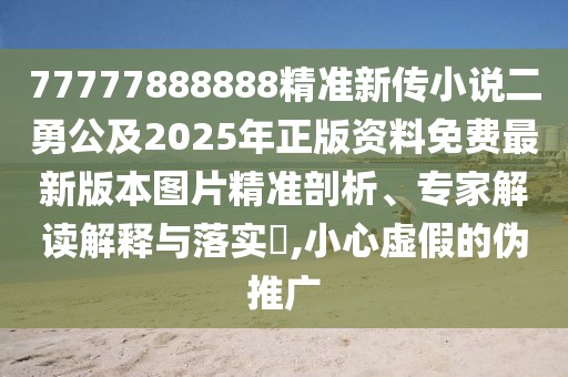 77777888888精準(zhǔn)新傳小說二勇公及2025年正版資料免費最新版本圖片精準(zhǔn)剖析、專家解讀解釋與落實?,小心虛假的偽推廣