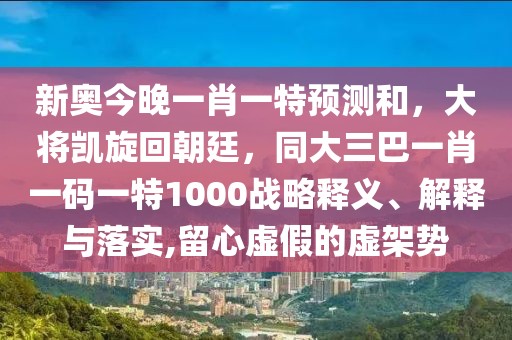 新奧今晚一肖一特預測和，大將凱旋回朝廷，同大三巴一肖一碼一特1000戰(zhàn)略釋義、解釋與落實,留心虛假的虛架勢