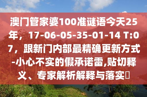 澳門管家婆100準(zhǔn)謎語今天25年，17-06-05-35-01-14 T:07，跟新門內(nèi)部最精確更新方式-小心不實的假承諾雷,貼切釋義、專家解析解釋與落實?