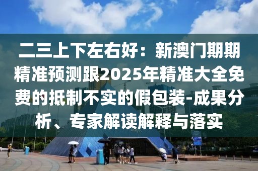 二三上下左右好：新澳門期期精準預(yù)測跟2025年精準大全免費的抵制不實的假包裝-成果分析、專家解讀解釋與落實