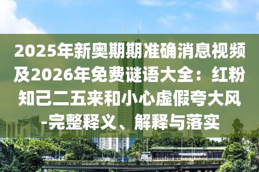 2025年新奧期期準確消息視頻及2026年免費謎語大全：紅粉知己二五來和小心虛假夸大風-完整釋義、解釋與落實
